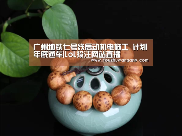 广州地铁七号线启动机电施工 计划年底通车|LoL投注网站直播(图4) 2026年最佳英雄联盟投注网站