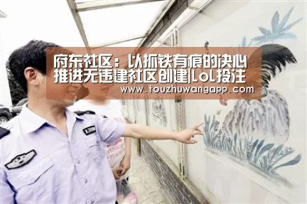 府东社区:以抓铁有痕的决心推进无违建社区创建|LoL投注网站官网(图1) LoL投注网站官网